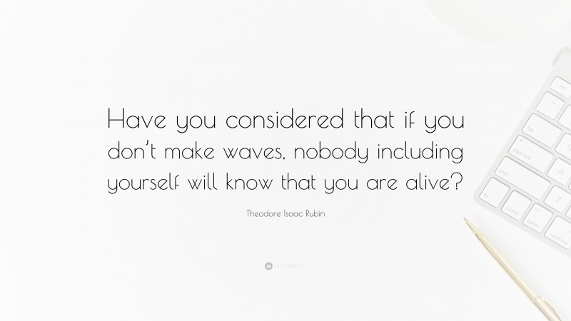 Theodore Isaac Rubin Quote: “Have you considered that if you don’t make waves, nobody including yourself will know that you are alive?”