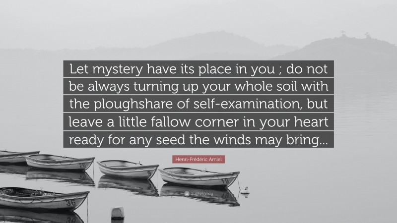 Henri-Frédéric Amiel Quote: “Let mystery have its place in you ; do not be always turning up your whole soil with the ploughshare of self-examination, but leave a little fallow corner in your heart ready for any seed the winds may bring...”