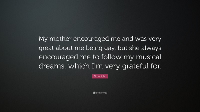 Elton John Quote: “My mother encouraged me and was very great about me being gay, but she always encouraged me to follow my musical dreams, which I’m very grateful for.”
