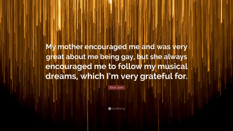 Elton John Quote: “My mother encouraged me and was very great about me being gay, but she always encouraged me to follow my musical dreams, which I’m very grateful for.”