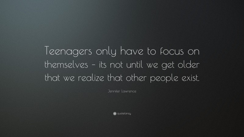 Jennifer Lawrence Quote: “Teenagers only have to focus on themselves – its not until we get older that we realize that other people exist.”