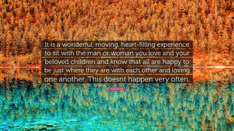 Amy Bloom Quote: “It is a wonderful, moving, heart-filling experience to sit with the man or woman you love and your beloved children and know that all are happy to be just where they are with each other and loving one another. This doesnt happen very often.”