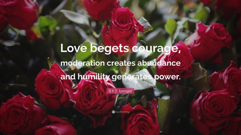 B.K.S. Iyengar Quote: “Love begets courage, moderation creates abundance and humility generates power.”