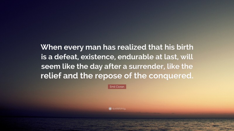 Emil Cioran Quote: “When every man has realized that his birth is a defeat, existence, endurable at last, will seem like the day after a surrender, like the relief and the repose of the conquered.”