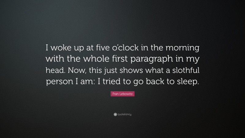 Fran Lebowitz Quote: “I woke up at five o’clock in the morning with the whole first paragraph in my head. Now, this just shows what a slothful person I am: I tried to go back to sleep.”