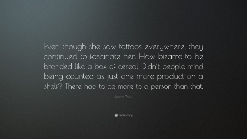 Suzanne Weyn Quote: “Even though she saw tattoos everywhere, they continued to fascinate her. How bizarre to be branded like a box of cereal. Didn’t people mind being counted as just one more product on a shelf? There had to be more to a person than that.”