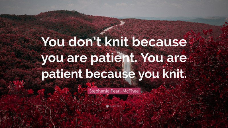 Stephanie Pearl-McPhee Quote: “You don’t knit because you are patient. You are patient because you knit.”