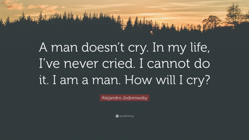Alejandro Jodorowsky Quote: “A man doesn’t cry. In my life, I’ve never cried. I cannot do it. I am a man. How will I cry?”