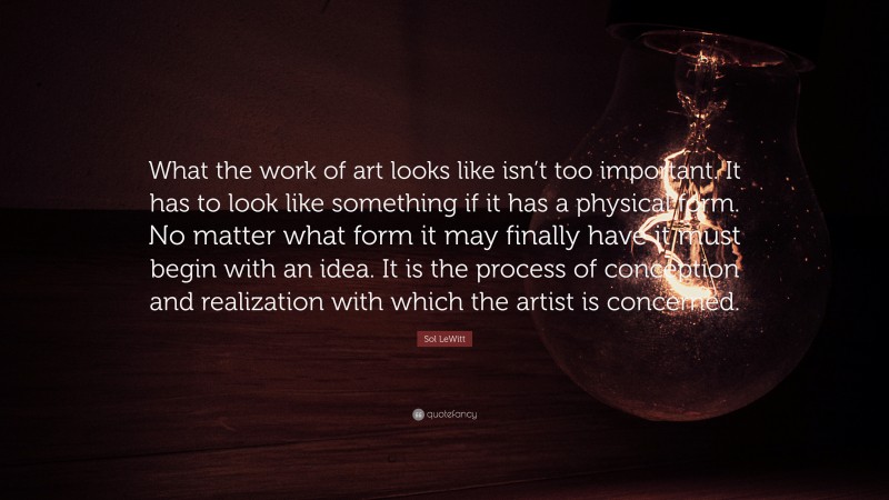 Sol LeWitt Quote: “What the work of art looks like isn’t too important. It has to look like something if it has a physical form. No matter what form it may finally have it must begin with an idea. It is the process of conception and realization with which the artist is concerned.”