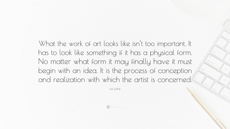 Sol LeWitt Quote: “What the work of art looks like isn’t too important. It has to look like something if it has a physical form. No matter what form it may finally have it must begin with an idea. It is the process of conception and realization with which the artist is concerned.”