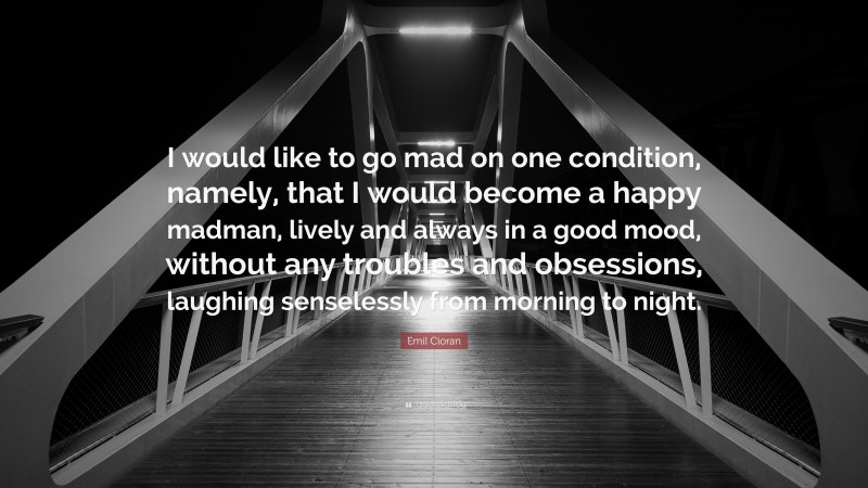 Emil Cioran Quote: “I would like to go mad on one condition, namely, that I would become a happy madman, lively and always in a good mood, without any troubles and obsessions, laughing senselessly from morning to night.”