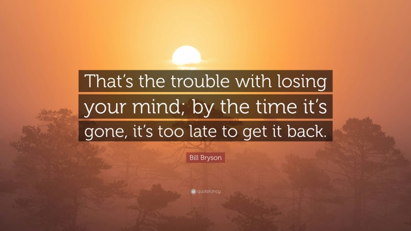 Bill Bryson Quote: “That’s the trouble with losing your mind; by the time it’s gone, it’s too late to get it back.”