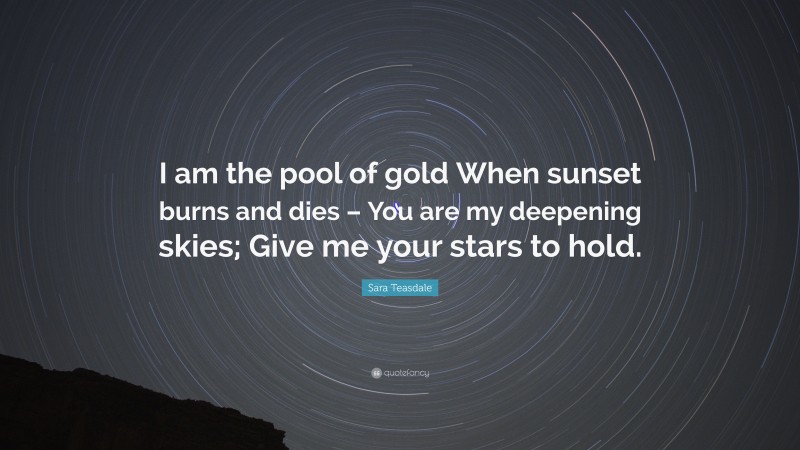 Sara Teasdale Quote: “I am the pool of gold When sunset burns and dies – You are my deepening skies; Give me your stars to hold.”