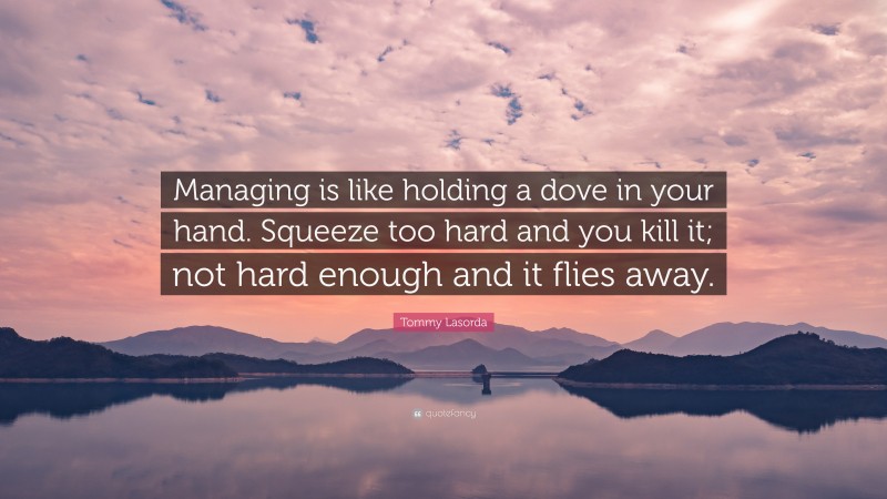 Tommy Lasorda Quote: “Managing is like holding a dove in your hand. Squeeze too hard and you kill it; not hard enough and it flies away.”