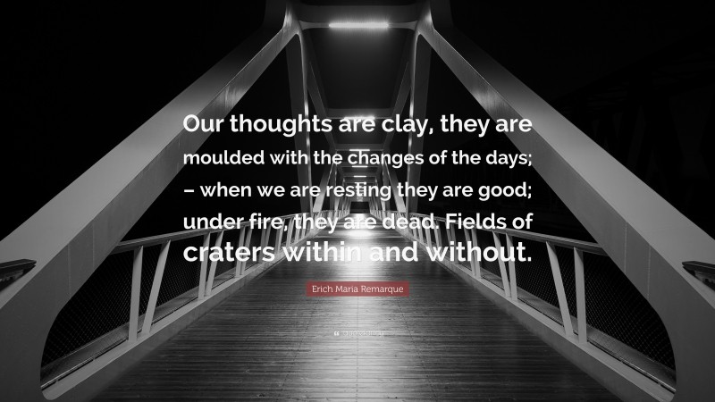 Erich Maria Remarque Quote: “Our thoughts are clay, they are moulded with the changes of the days; – when we are resting they are good; under fire, they are dead. Fields of craters within and without.”