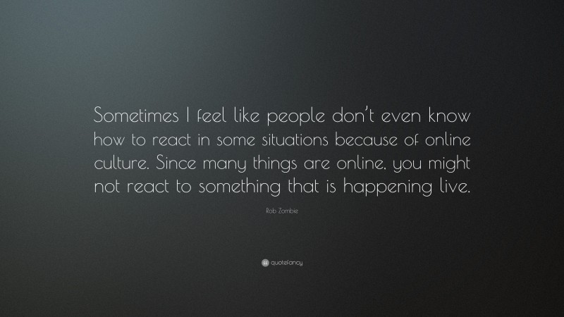 Rob Zombie Quote: “Sometimes I feel like people don’t even know how to react in some situations because of online culture. Since many things are online, you might not react to something that is happening live.”