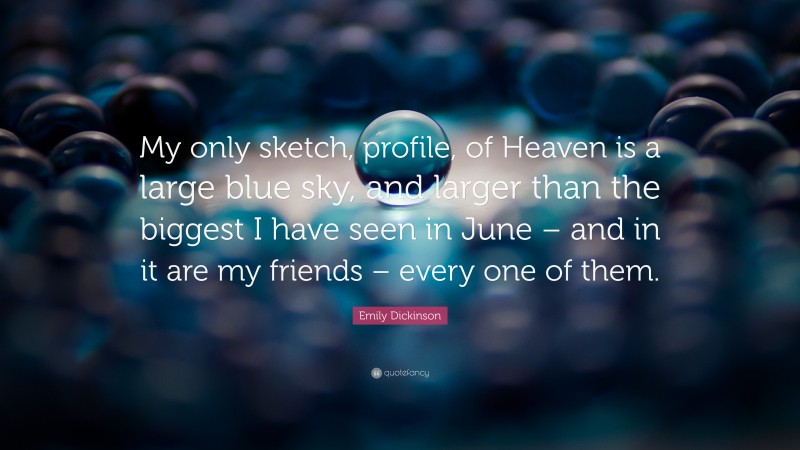 Emily Dickinson Quote: “My only sketch, profile, of Heaven is a large blue sky, and larger than the biggest I have seen in June – and in it are my friends – every one of them.”