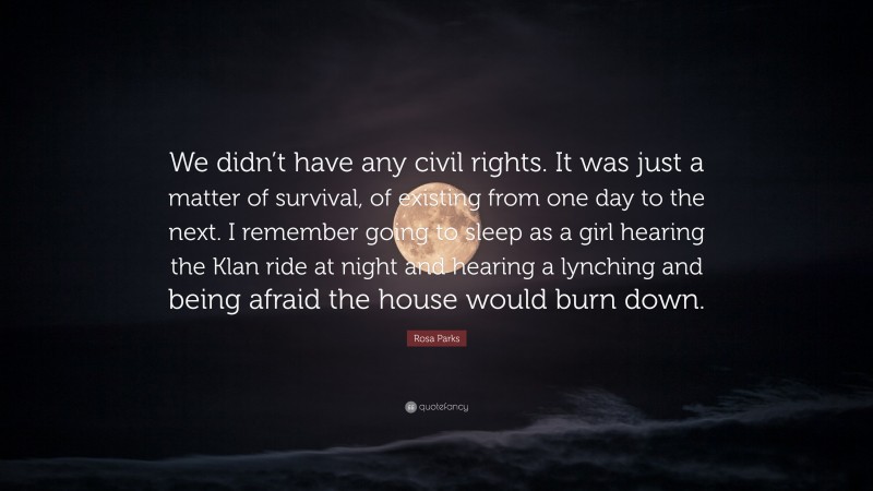 Rosa Parks Quote: “We didn’t have any civil rights. It was just a matter of survival, of existing from one day to the next. I remember going to sleep as a girl hearing the Klan ride at night and hearing a lynching and being afraid the house would burn down.”