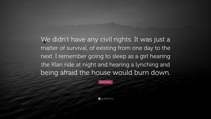 Rosa Parks Quote: “We didn’t have any civil rights. It was just a matter of survival, of existing from one day to the next. I remember going to sleep as a girl hearing the Klan ride at night and hearing a lynching and being afraid the house would burn down.”