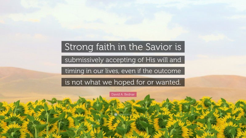 David A. Bednar Quote: “Strong faith in the Savior is submissively accepting of His will and timing in our lives, even if the outcome is not what we hoped for or wanted.”