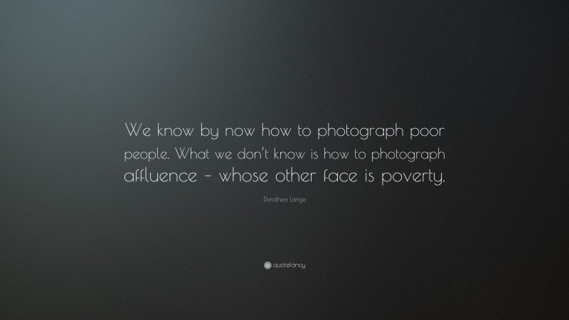 Dorothea Lange Quote: “We know by now how to photograph poor people. What we don’t know is how to photograph affluence – whose other face is poverty.”