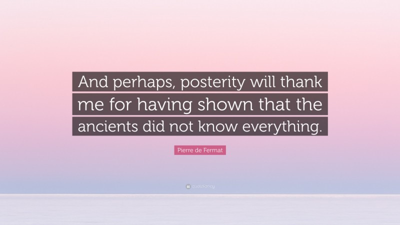 Pierre de Fermat Quote: “And perhaps, posterity will thank me for having shown that the ancients did not know everything.”