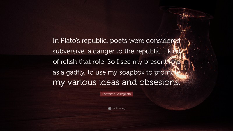 Lawrence Ferlinghetti Quote: “In Plato’s republic, poets were considered subversive, a danger to the republic. I kind of relish that role. So I see my present role as a gadfly, to use my soapbox to promote my various ideas and obsesions.”