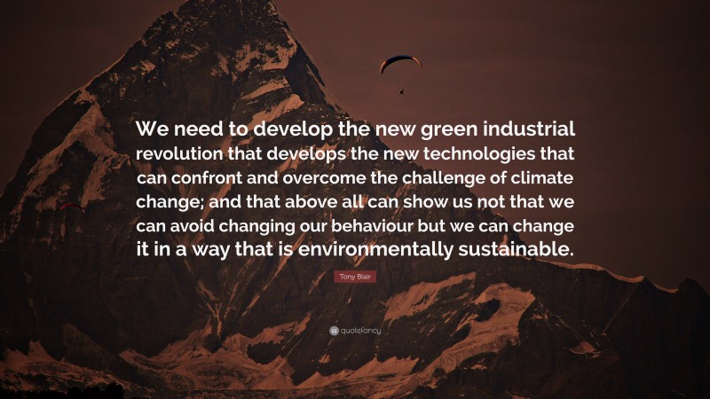 Tony Blair Quote: “We need to develop the new green industrial revolution that develops the new technologies that can confront and overcome the challenge of climate change; and that above all can show us not that we can avoid changing our behaviour but we can change it in a way that is environmentally sustainable.”