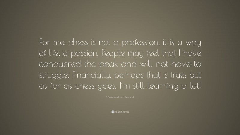 Viswanathan Anand Quote: “For me, chess is not a profession, it is a way of life, a passion. People may feel that I have conquered the peak and will not have to struggle. Financially, perhaps that is true; but as far as chess goes, I’m still learning a lot!”