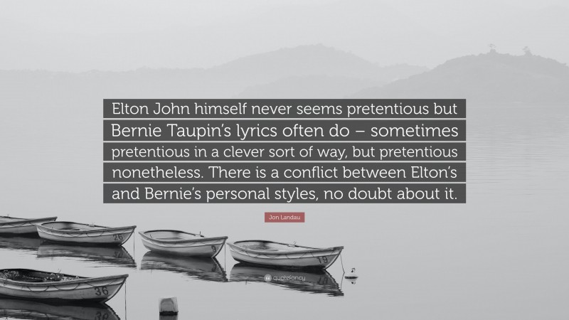 Jon Landau Quote: “Elton John himself never seems pretentious but Bernie Taupin’s lyrics often do – sometimes pretentious in a clever sort of way, but pretentious nonetheless. There is a conflict between Elton’s and Bernie’s personal styles, no doubt about it.”