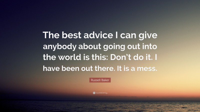 Russell Baker Quote: “The best advice I can give anybody about going out into the world is this: Don’t do it. I have been out there. It is a mess.”