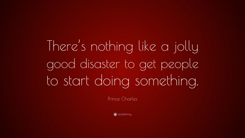 Prince Charles Quote: “There’s nothing like a jolly good disaster to get people to start doing something.”