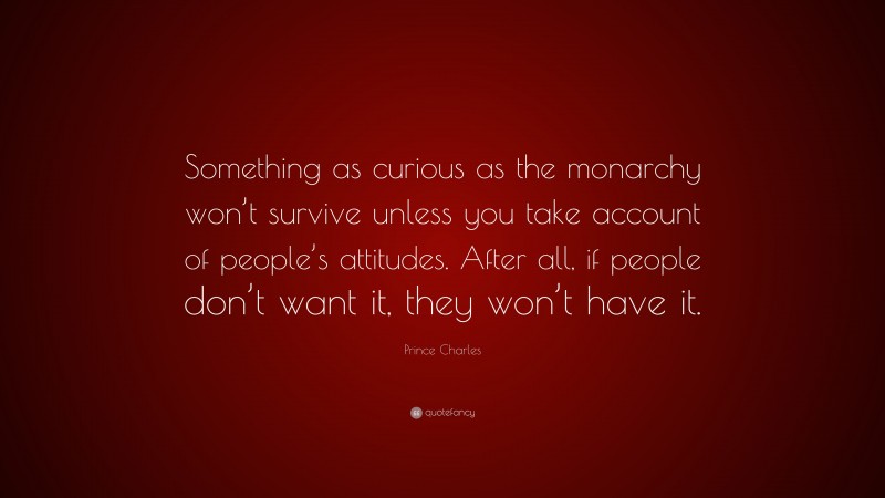 Prince Charles Quote: “Something as curious as the monarchy won’t survive unless you take account of people’s attitudes. After all, if people don’t want it, they won’t have it.”