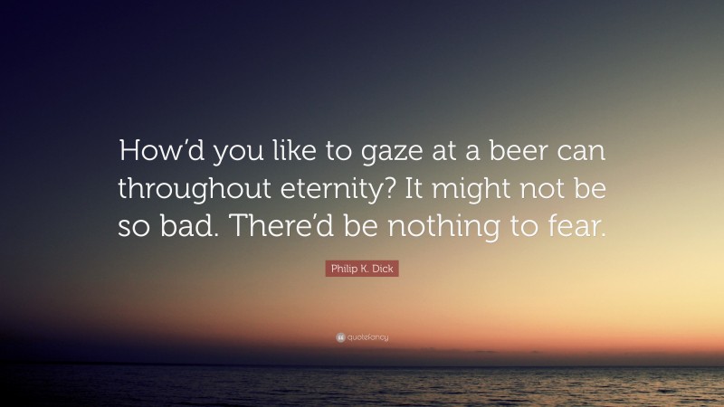 Philip K. Dick Quote: “How’d you like to gaze at a beer can throughout eternity? It might not be so bad. There’d be nothing to fear.”