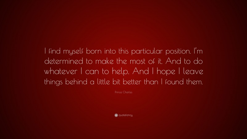 Prince Charles Quote: “I find myself born into this particular position. I’m determined to make the most of it. And to do whatever I can to help. And I hope I leave things behind a little bit better than I found them.”