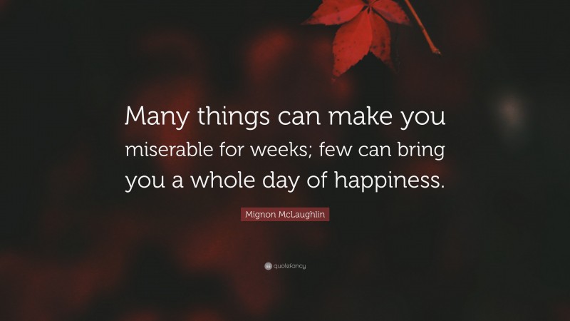 Mignon McLaughlin Quote: “Many things can make you miserable for weeks; few can bring you a whole day of happiness.”