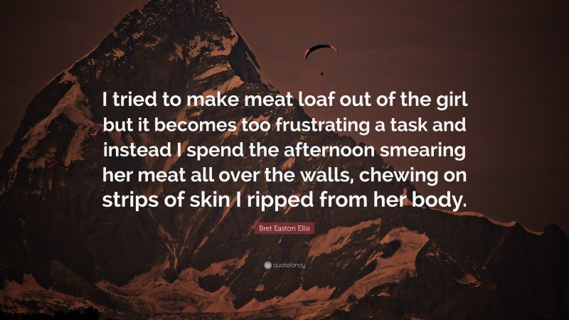 Bret Easton Ellis Quote: “I tried to make meat loaf out of the girl but it becomes too frustrating a task and instead I spend the afternoon smearing her meat all over the walls, chewing on strips of skin I ripped from her body.”