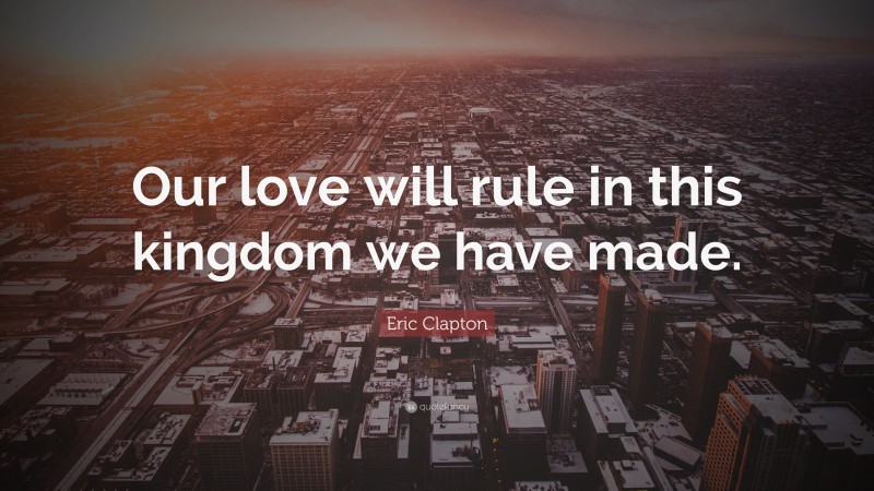 Eric Clapton Quote: “Our love will rule in this kingdom we have made.”