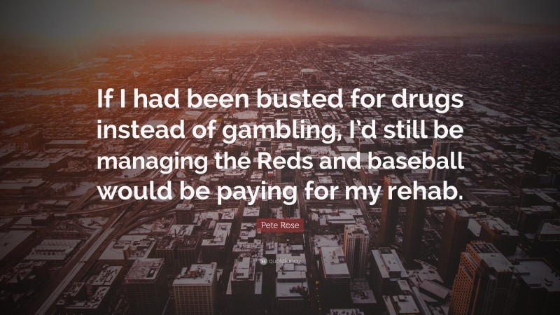 Pete Rose Quote: “If I had been busted for drugs instead of gambling, I’d still be managing the Reds and baseball would be paying for my rehab.”
