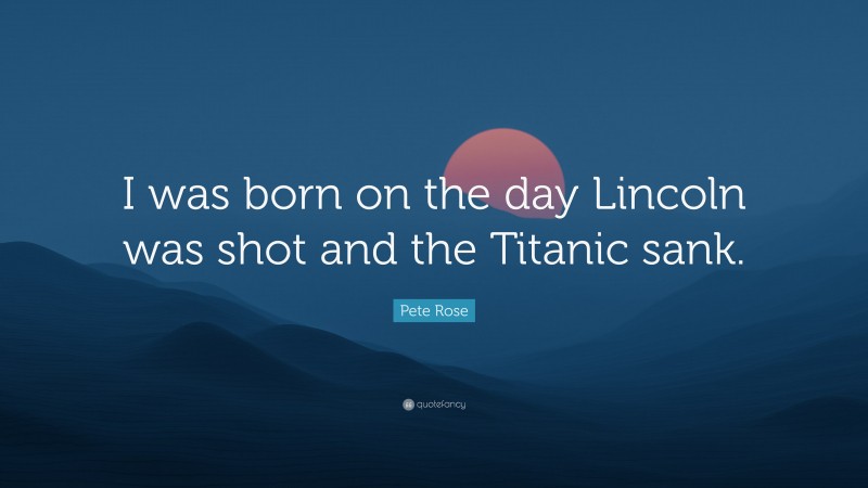 Pete Rose Quote: “I was born on the day Lincoln was shot and the Titanic sank.”