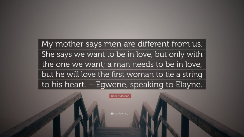 Robert Jordan Quote: “My mother says men are different from us. She says we want to be in love, but only with the one we want; a man needs to be in love, but he will love the first woman to tie a string to his heart. – Egwene, speaking to Elayne.”