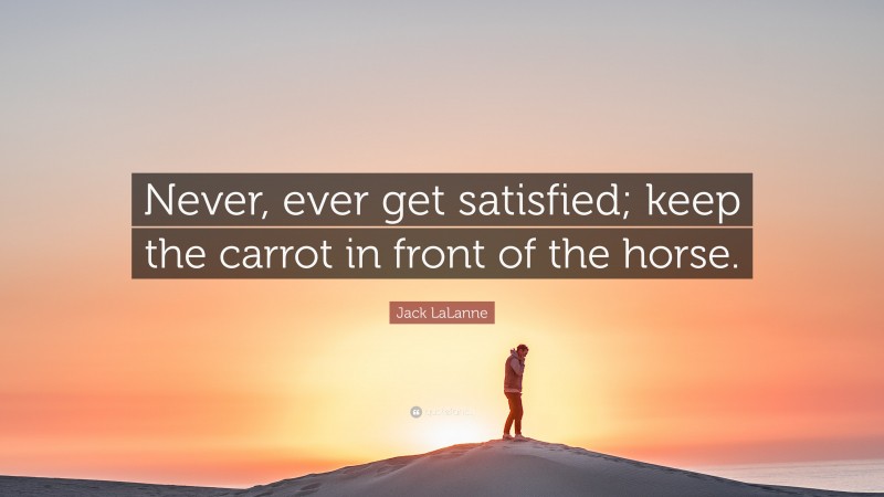 Jack LaLanne Quote: “Never, ever get satisfied; keep the carrot in front of the horse.”