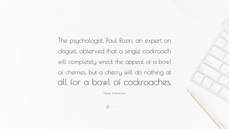 Daniel Kahneman Quote: “The psychologist, Paul Rozin, an expert on disgust, observed that a single cockroach will completely wreck the appeal of a bowl of cherries, but a cherry will do nothing at all for a bowl of cockroaches.”