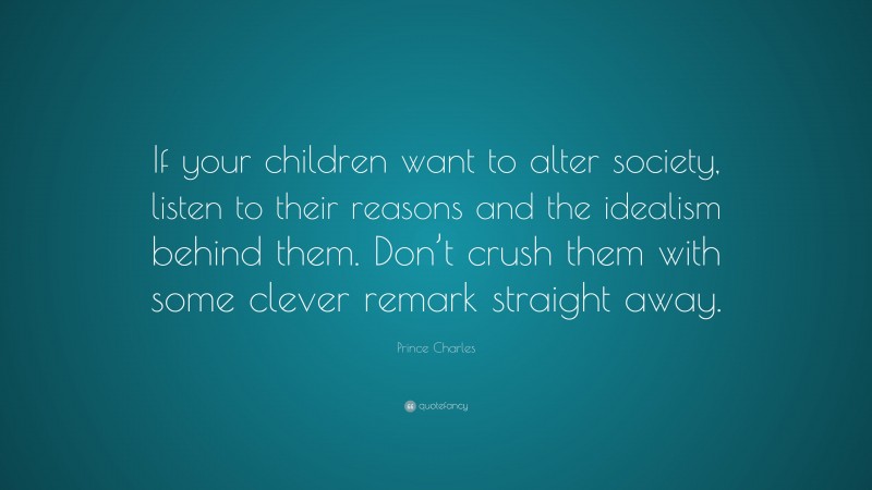 Prince Charles Quote: “If your children want to alter society, listen to their reasons and the idealism behind them. Don’t crush them with some clever remark straight away.”