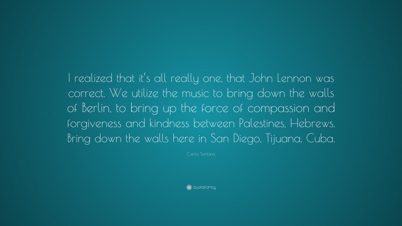 Carlos Santana Quote: “I realized that it’s all really one, that John Lennon was correct. We utilize the music to bring down the walls of Berlin, to bring up the force of compassion and forgiveness and kindness between Palestines, Hebrews. Bring down the walls here in San Diego, Tijuana, Cuba.”