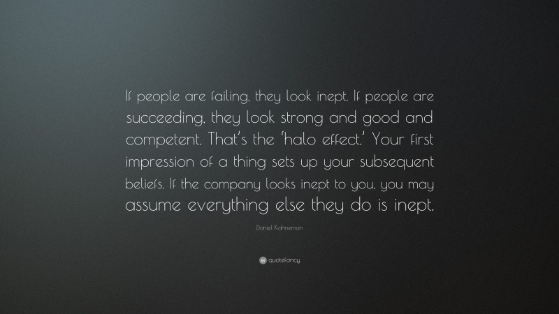Daniel Kahneman Quote: “If people are failing, they look inept. If people are succeeding, they look strong and good and competent. That’s the ‘halo effect.’ Your first impression of a thing sets up your subsequent beliefs. If the company looks inept to you, you may assume everything else they do is inept.”