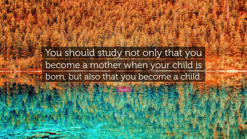 Dōgen Quote: “You should study not only that you become a mother when your child is born, but also that you become a child.”
