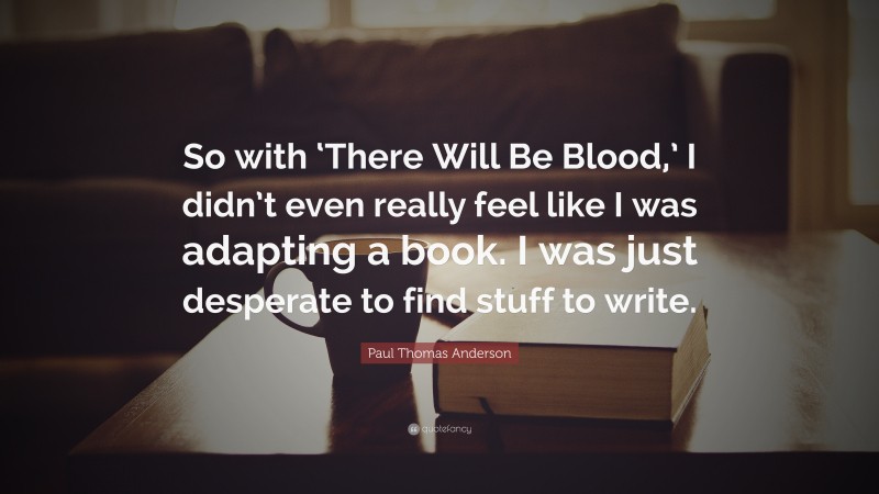 Paul Thomas Anderson Quote: “So with ‘There Will Be Blood,’ I didn’t even really feel like I was adapting a book. I was just desperate to find stuff to write.”