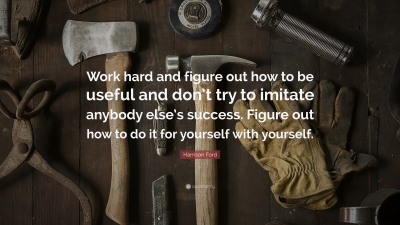 Harrison Ford Quote: “Work hard and figure out how to be useful and don’t try to imitate anybody else’s success. Figure out how to do it for yourself with yourself.”