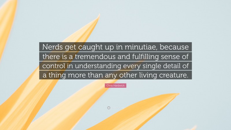 Chris Hardwick Quote: “Nerds get caught up in minutiae, because there is a tremendous and fulfilling sense of control in understanding every single detail of a thing more than any other living creature.”